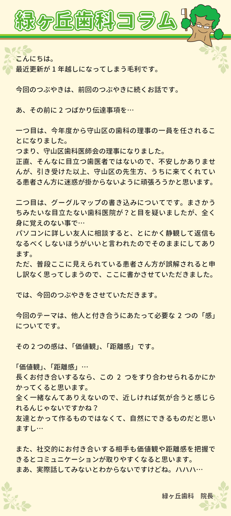 
こんにちは。
最近更新が1年越しになってしまう毛利です。

今回のつぶやきは、前回のつぶやきに続くお話です。

あ、その前に2つばかり伝達事項を…

一つ目は、今年度から守山区の歯科の理事の1員を任されることになりました。
つまり、守山区歯科医師会の理事になりました。
正直、そんなに目立つ歯医者ではないので、不安しかありませんが、引き受けた以上、守山区の先生方、うちに来てくれている患者さん方に迷惑が掛からないように頑張ろうかと思います。

二つ目は、グーグルマップの書き込みについてです。まさかうちみたいな目立たない歯科医院が？と目を疑いましたが、全く身に覚えのない事で…
パソコンに詳しい友人に相談すると、とにかく静観して返信もなるべくしないほうがいいと言われたのでそのままにしてあります。
ただ、普段ここに見えられている患者さん方が誤解されると申し訳なく思ってしまうので、ここに書かさせていただきました。

では、今回のつぶやきをさせていただきます。

今回のテーマは、他人と付き合うにあたって必要な2つの「感」についてです。

その2つの感は、「価値観」、「距離感」です。

「価値観」、「距離感」…
長くお付き合いするなら、この2つをすり合わせられるかにかかってくると思います。
全く一緒なんてありえないので、近しければ気が合うと感じられるんじゃないですかね？
友達とかって作るものではなくて、自然にできるものだと思いますし…

また、社交的にお付き合いする相手も価値観や距離感を把握できるとコミュニケーションが取りやすくなると思います。
まあ、実際話してみないとわからないですけどね。ハハハ…